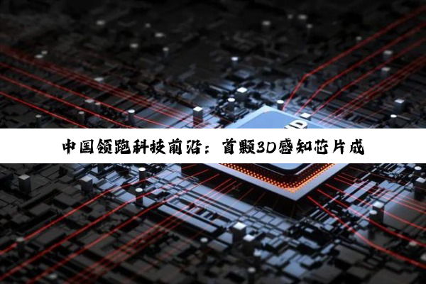 中国领跑科技前沿：首颗3D感知芯片成功研发，赋能智能时代新感知能力