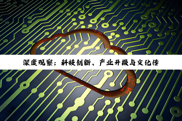 深度观察：科技创新、产业升级与文化传承的多维并进