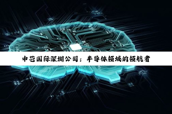 【科普解答】中芯国际深圳公司：半导体领域的领航者与潜力新星